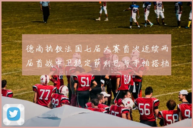 德尚执教法国七届大赛首次连续两届首战中卫稳定萨利巴与于帕搭档