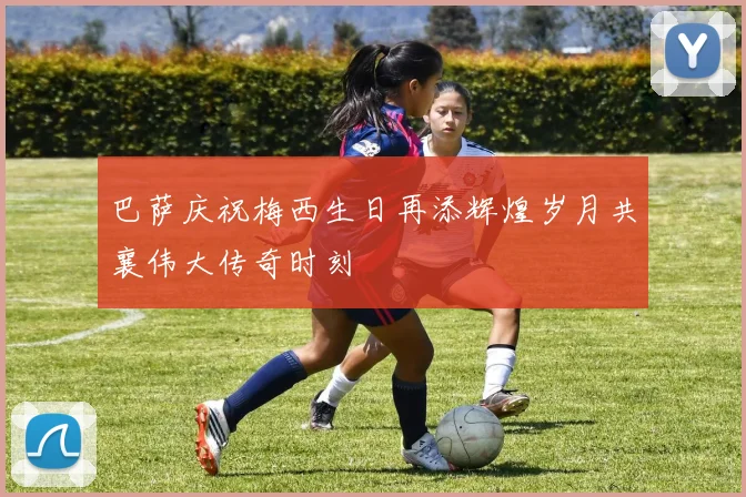 巴萨庆祝梅西生日再添辉煌岁月共襄伟大传奇时刻
