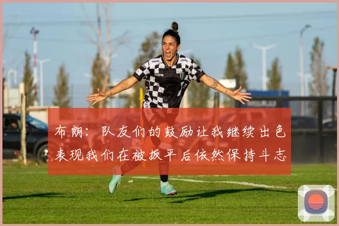布朗：队友们的鼓励让我继续出色表现我们在被扳平后依然保持斗志
