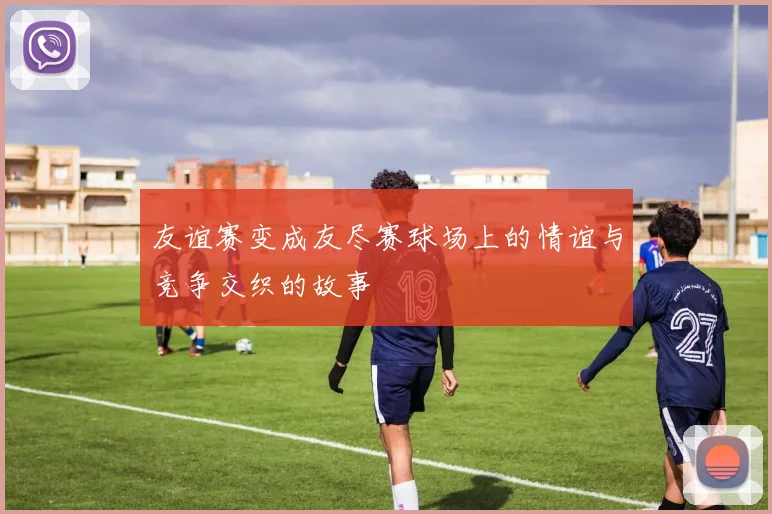 友谊赛变成友尽赛球场上的情谊与竞争交织的故事