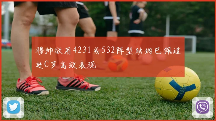 穆帅欲用4231或532阵型助姆巴佩追赶C罗高效表现