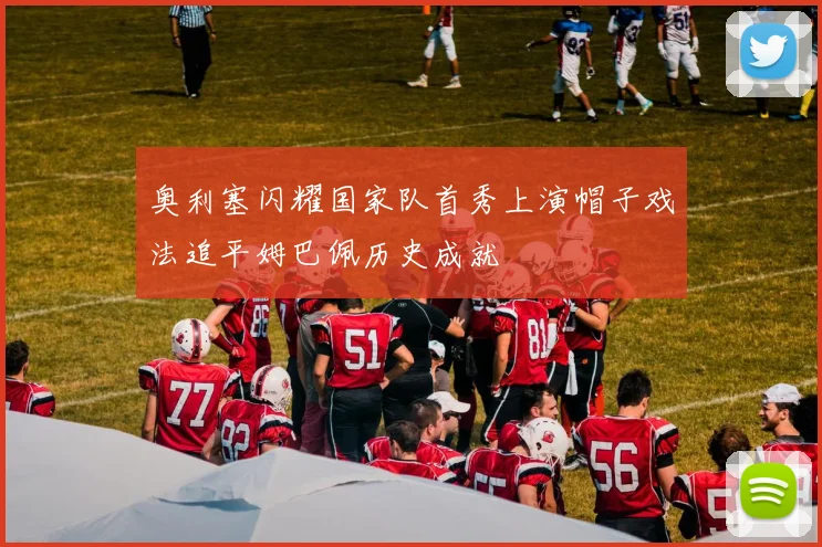 奥利塞闪耀国家队首秀上演帽子戏法追平姆巴佩历史成就