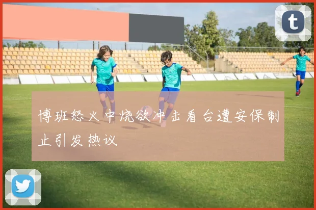 博班怒火中烧欲冲击看台遭安保制止引发热议