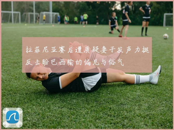 拉菲尼亚赛后遭质疑妻子发声力挺反击盼巴西输的偏见与俗气
