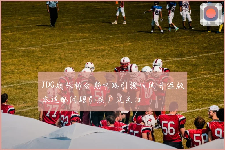 JDG战队转会期中路引援传闻升温版本适配问题引发广泛关注